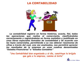 LA CONTABILIDAD
La contabilidad registra en forma histórica, exacta, fiel, todas
las operaciones que realiza el comerciante, clasificándoles
correctamente y registrándolas en forma metódica y justificada en
unos libros especiales llamados de contabilidad y de acuerdo con
las leyes comerciales, permitiendo a su vez obtener resúmenes de
cifras a través del cual, una vez analizados, nos permitirá apreciar
los resultados de la empresa en unos cuadros denominados
“Estados Financieros” o “Estados Contables”
“Una Contabilidad bien organizada y al día, constituye la brújula
que guía a la empresa, camino al éxito”
 