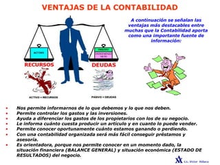 VENTAJAS DE LA CONTABILIDAD
A continuación se señalan las
ventajas más destacables entre
muchas que la Contabilidad aporta
como una importante fuente de
información:
• Nos permite informarnos de lo que debemos y lo que nos deben.
• Permite controlar los gastos y las inversiones.
• Ayuda a diferenciar los gastos de los propietarios con los de su negocio.
• Le informa cuánto cuesta producir un artículo y en cuanto lo puede vender.
• Permite conocer oportunamente cuánto estamos ganando o perdiendo.
• Con una contabilidad organizada será más fácil conseguir préstamos y
asesoría.
• Es orientadora, porque nos permite conocer en un momento dado, la
situación financiera (BALANCE GENERAL) y situación económica (ESTADO DE
RESULTADOS) del negocio.
 
