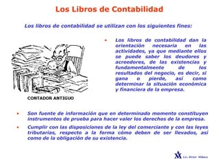 Los Libros de Contabilidad
Los libros de contabilidad se utilizan con los siguientes fines:
• Los libros de contabilidad dan la
orientación necesaria en las
actividades, ya que mediante ellos
se puede saber los deudores y
acreedores, de las existencias y
fundamentalmente de los
resultados del negocio, es decir, si
gana o pierde, así como
determinar la situación económica
y financiera de la empresa.
• Son fuente de información que en determinado momento constituyen
instrumentos de prueba para hacer valer los derechos de la empresa.
• Cumplir con las disposiciones de la ley del comerciante y con las leyes
tributarias, respecto a la forma cómo deben de ser llevados, así
como de la obligación de su existencia.
 