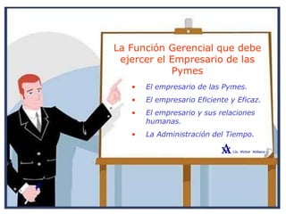 La Función Gerencial que debe
ejercer el Empresario de las
Pymes
• El empresario de las Pymes.
• El empresario Eficiente y Eficaz.
• El empresario y sus relaciones
humanas.
• La Administración del Tiempo.
 