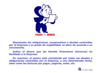 PASIVO
Representa los obligaciones, compromisos o deudas contraídos
por la Empresa y su grado de exigibilidad, es decir de acuerdo a su
vencimiento.
Indica el dinero que las fuentes financieras (terceros) ha
facilitado a la Empresa.
En resumen, el pasivo está constituido por todas las deudas y
obligaciones contraídas por la Empresa, a una determinada fecha,
tales como las facturas por pagar, pagarés, vales, etc.
 