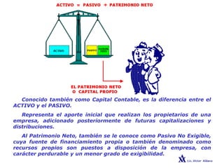 Conocido también como Capital Contable, es la diferencia entre el
ACTIVO y el PASIVO.
Representa el aporte inicial que realizan los propietarios de una
empresa, adicionado posteriormente de futuras capitalizaciones y
distribuciones.
Al Patrimonio Neto, también se le conoce como Pasivo No Exigible,
cuya fuente de financiamiento propia o también denominado como
recursos propios son puestos a disposición de la empresa, con
carácter perdurable y un menor grado de exigibilidad.
PATRIMONIO NETO
 
