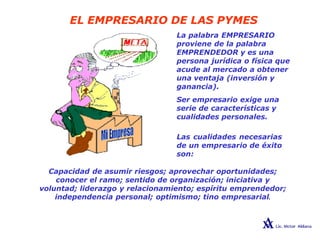 EL EMPRESARIO DE LAS PYMES
La palabra EMPRESARIO
proviene de la palabra
EMPRENDEDOR y es una
persona jurídica o física que
acude al mercado a obtener
una ventaja (inversión y
ganancia).
Ser empresario exige una
serie de características y
cualidades personales.
Las cualidades necesarias
de un empresario de éxito
son:
Capacidad de asumir riesgos; aprovechar oportunidades;
conocer el ramo; sentido de organización; iniciativa y
voluntad; liderazgo y relacionamiento; espíritu emprendedor;
independencia personal; optimismo; tino empresarial.
 
