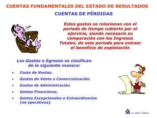 CUENTAS FUNDAMENTALES DEL ESTADO DE RESULTADOS
CUENTAS DE PÉRDIDAS
Estos gastos se relacionan con el
periodo de tiempo cubierto por el
ejercicio, siendo necesario su
comparación con los Ingresos
Totales, de este periodo para extraer
el beneficio de explotación
Los Gastos o Egresos se clasifican
de la siguiente manera:
• Costo de Ventas.
• Gastos de Venta o Comercialización.
• Gastos de Administración.
• Gastos Financieros.
• Gastos Excepcionales o Extraordinarios
(no operativos).
 