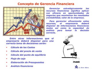 Concepto de Gerencia Financiera
Gerenciar estratégicamente los
recursos financieros significa aplicar
con eficacia en oportunidades de
negocios que maximicen los resultados
(rentabilidad, valor de la empresa).
Para gerenciar eficazmente estos
recursos, el empresario deberá
disponer de informaciones financieras
reales así como la capacidad de
análisis para tomar la decisión
correcta.
Entre otras informaciones que el
empresario deberá disponer para una
correcta toma de decisiones serán:
 Cálculo de los Costos
 Cálculo del precio de venta
 Cálculo del punto de equilibrio
 Flujo de caja
 Elaboración de Presupuestos
 Análisis financieros
 