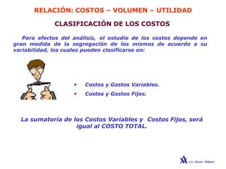 RELACIÓN: COSTOS – VOLUMEN – UTILIDAD
CLASIFICACIÓN DE LOS COSTOS
Para efectos del análisis, el estudio de los costos depende en
gran medida de la segregación de los mismos de acuerdo a su
variabilidad, los cuales pueden clasificarse en:
• Costos y Gastos Variables.
• Costos y Gastos Fijos.
La sumatoria de los Costos Variables y Costos Fijos, será
igual al COSTO TOTAL.
 