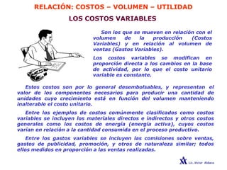 RELACIÓN: COSTOS – VOLUMEN – UTILIDAD
LOS COSTOS VARIABLES
Son los que se mueven en relación con el
volumen de la producción (Costos
Variables) y en relación al volumen de
ventas (Gastos Variables).
Los costos variables se modifican en
proporción directa a los cambios en la base
de actividad, por lo que el costo unitario
variable es constante.
Estos costos son por lo general desembolsables, y representan el
valor de los componentes necesarios para producir una cantidad de
unidades cuyo crecimiento está en función del volumen manteniendo
inalterable el costo unitario.
Entre los ejemplos de costos comúnmente clasificados como costos
variables se incluyen los materiales directos e indirectos y otros costos
generales como los costos de energía (energía activa), cuyos costos
varían en relación a la cantidad consumida en el proceso productivo.
Entre los gastos variables se incluyen las comisiones sobre ventas,
gastos de publicidad, promoción, y otros de naturaleza similar; todos
ellos medidos en proporción a las ventas realizadas.
 