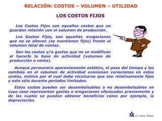 RELACIÓN: COSTOS – VOLUMEN – UTILIDAD
LOS COSTOS FIJOS
Los Costos Fijos son aquellos costos que no
guardan relación con el volumen de producción.
Los Gastos Fijos, son aquellas erogaciones
que no se alteran (se mantienen fijos) frente al
volumen total de ventas.
Son los costos y/o gastos que no se modifican
al hacerlo la base de actividad (volumen de
producción o venta).
Aunque permanece aparentemente estático, el paso del tiempo y los
cambios en el volumen de actividad ocasionan variaciones en estos
costos, motivo por el cual debe recalcarse que son relativamente fijos
y esto sólo durante períodos limitados.
Estos costos pueden ser desembolsables o no desembolsables en
cuyo caso representan gastos o erogaciones efectuadas previamente y
de las cuales se pueden obtener beneficios como por ejemplo, la
depreciación.
 