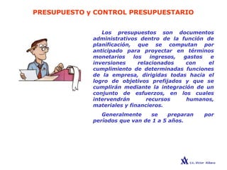 PRESUPUESTO y CONTROL PRESUPUESTARIO
Los presupuestos son documentos
administrativos dentro de la función de
planificación, que se computan por
anticipado para proyectar en términos
monetarios los ingresos, gastos e
inversiones relacionados con el
cumplimiento de determinadas funciones
de la empresa, dirigidas todas hacia el
logro de objetivos prefijados y que se
cumplirán mediante la integración de un
conjunto de esfuerzos, en los cuales
intervendrán recursos humanos,
materiales y financieros.
Generalmente se preparan por
períodos que van de 1 a 5 años.
 