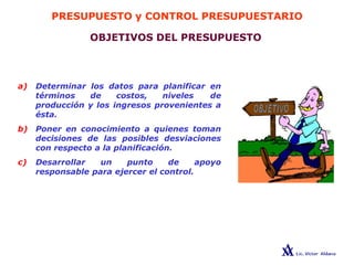 PRESUPUESTO y CONTROL PRESUPUESTARIO
OBJETIVOS DEL PRESUPUESTO
a) Determinar los datos para planificar en
términos de costos, niveles de
producción y los ingresos provenientes a
ésta.
b) Poner en conocimiento a quienes toman
decisiones de las posibles desviaciones
con respecto a la planificación.
c) Desarrollar un punto de apoyo
responsable para ejercer el control.
 