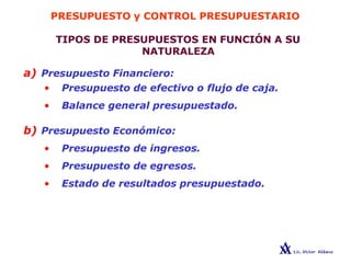 PRESUPUESTO y CONTROL PRESUPUESTARIO
TIPOS DE PRESUPUESTOS EN FUNCIÓN A SU
NATURALEZA
a) Presupuesto Financiero:
• Presupuesto de efectivo o flujo de caja.
• Balance general presupuestado.
b) Presupuesto Económico:
• Presupuesto de ingresos.
• Presupuesto de egresos.
• Estado de resultados presupuestado.
 