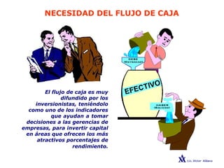 NECESIDAD DEL FLUJO DE CAJA
El flujo de caja es muy
difundido por los
inversionistas, teniéndolo
como uno de los indicadores
que ayudan a tomar
decisiones a las gerencias de
empresas, para invertir capital
en áreas que ofrecen los más
atractivos porcentajes de
rendimiento.
 
