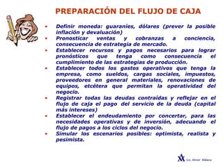 PREPARACIÓN DEL FLUJO DE CAJA
• Definir moneda: guaraníes, dólares (prever la posible
inflación y devaluación)
• Pronosticar ventas y cobranzas a conciencia,
consecuencia de estrategia de mercado.
• Establecer recursos y pagos necesarios para lograr
pronósticos que tenga como consecuencia el
cumplimiento de las estrategias de producción.
• Establecer todos los gastos operativos que tenga la
empresa, como sueldos, cargas sociales, impuestos,
proveedores en general materiales, renovaciones de
equipos, etcétera que permitan la operatividad del
negocio.
• Registrar todas las deudas contraídas y reflejar en el
flujo de caja el pago del servicio de la deuda (capital
más intereses)
• Establecer el endeudamiento por concertar, para las
necesidades operativas y de inversión, adecuando el
flujo de pagos a los ciclos del negocio.
• Simular los escenarios posibles: optimista, realista y
pesimista.
 