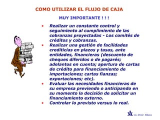 COMO UTILIZAR EL FLUJO DE CAJA
MUY IMPORTANTE ! ! !
• Realizar un constante control y
seguimiento al cumplimiento de las
cobranzas proyectadas - Los comités de
créditos y cobranzas.
• Realizar una gestión de facilidades
crediticias en plazos y tasas, ante
entidades, financieras (descuento de
cheques diferidos o de pagarés;
adelantos en cuenta; apertura de cartas
de crédito para financiamiento de
importaciones; cartas fianzas;
exportaciones; etc).
• Evaluar las necesidades financieras de
su empresa previendo o anticipando en
su momento la decisión de solicitar un
financiamiento externo.
• Controlar lo previsto versus lo real.
 