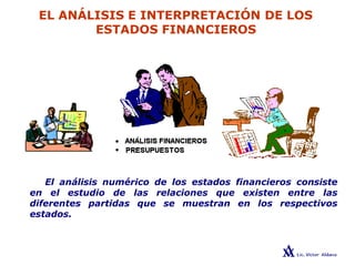 EL ANÁLISIS E INTERPRETACIÓN DE LOS
ESTADOS FINANCIEROS
El análisis numérico de los estados financieros consiste
en el estudio de las relaciones que existen entre las
diferentes partidas que se muestran en los respectivos
estados.
 