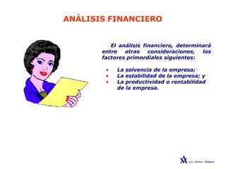 ANÁLISIS FINANCIERO
El análisis financiero, determinará
entre otras consideraciones, los
factores primordiales siguientes:
• La solvencia de la empresa;
• La estabilidad de la empresa; y
• La productividad o rentabilidad
de la empresa.
 