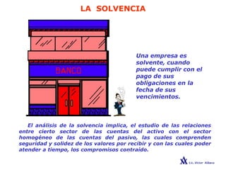 LA SOLVENCIA
Una empresa es
solvente, cuando
puede cumplir con el
pago de sus
obligaciones en la
fecha de sus
vencimientos.
El análisis de la solvencia implica, el estudio de las relaciones
entre cierto sector de las cuentas del activo con el sector
homogéneo de las cuentas del pasivo, las cuales comprenden
seguridad y solidez de los valores por recibir y con las cuales poder
atender a tiempo, los compromisos contraído.
 