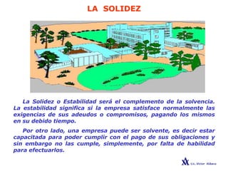 LA SOLIDEZ
La Solidez o Estabilidad será el complemento de la solvencia.
La estabilidad significa si la empresa satisface normalmente las
exigencias de sus adeudos o compromisos, pagando los mismos
en su debido tiempo.
Por otro lado, una empresa puede ser solvente, es decir estar
capacitada para poder cumplir con el pago de sus obligaciones y
sin embargo no las cumple, simplemente, por falta de habilidad
para efectuarlos.
 