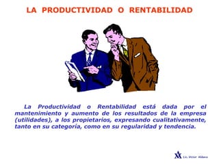 LA PRODUCTIVIDAD O RENTABILIDAD
La Productividad o Rentabilidad está dada por el
mantenimiento y aumento de los resultados de la empresa
(utilidades), a los propietarios, expresando cualitativamente,
tanto en su categoría, como en su regularidad y tendencia.
 