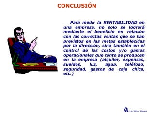 CONCLUSIÓN
Para medir la RENTABILIDAD en
una empresa, no solo se logrará
mediante el beneficio en relación
con las correctas ventas que se han
previstos en las metas establecidas
por la dirección, sino también en el
control de los costos y/o gastos
operacionales que tanto se producen
en la empresa (alquiler, expensas,
sueldos, luz, agua, teléfono,
seguridad, gastos de caja chica,
etc.)
 