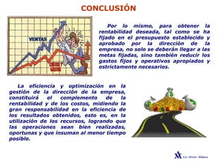 CONCLUSIÓN
Por lo mismo, para obtener la
rentabilidad deseada, tal como se ha
fijado en el presupuesto establecido y
aprobado por la dirección de la
empresa, no solo se deberán llegar a las
metas fijadas, sino también reducir los
gastos fijos y operativos apropiados y
estrictamente necesarios.
La eficiencia y optimización en la
gestión de la dirección de la empresa,
constituirá el complemento de la
rentabilidad y de los costos, midiendo la
gran responsabilidad en la eficiencia de
los resultados obtenidos, esto es, en la
utilización de los recursos, logrando que
las operaciones sean bien realizadas,
oportunas y que insuman al menor tiempo
posible.
 