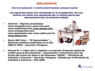 BIBLIOGRAFÍA
TEXTOS BÁSICOS Y COMPLEMENTARIOS CONSULTADOS
Los siguientes textos han contribuido en la investigación. Con sus
autores me siento muy agradecido por el valioso aporte que
representaron para el presente trabajo:
• Internet – Páginas consultadas:
www.emagister.com; www.msn.com;
www.enplenitud.com; www.google.com.
www.monografias.com;
www.gestiopolis.com; www.catho.com.br;
www.yahoo.com.
• Diario ABC Color – “El Emprendedor” –
Ediciones sabatinas publicadas en el año
2000 al 2002 – Asunción, Paraguay.
• Manual N° 1- Cómo abrir y legalizar su empresa: Programa global de
crédito para la Microempresa – Capacitación e información para las
Pymes del Centro de Apoyo a las Empresas “CEPAE” – Ministerio de
Industria y Comercio – Asunción, Paraguay - Editado por el Ministerio de
Industria y Comercio – Año 2000.
 