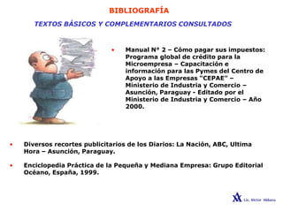 BIBLIOGRAFÍA
TEXTOS BÁSICOS Y COMPLEMENTARIOS CONSULTADOS
• Manual N° 2 – Cómo pagar sus impuestos:
Programa global de crédito para la
Microempresa – Capacitación e
información para las Pymes del Centro de
Apoyo a las Empresas “CEPAE” –
Ministerio de Industria y Comercio –
Asunción, Paraguay - Editado por el
Ministerio de Industria y Comercio – Año
2000.
• Diversos recortes publicitarios de los Diarios: La Nación, ABC, Ultima
Hora – Asunción, Paraguay.
• Enciclopedia Práctica de la Pequeña y Mediana Empresa: Grupo Editorial
Océano, España, 1999.
 