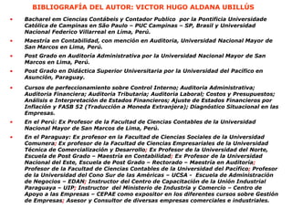 BIBLIOGRAFÍA DEL AUTOR: VICTOR HUGO ALDANA UBILLÚS
•
•
•
•
•
•
• Bacharel em Ciencias Contábeis y Contador Publico por la Pontificia Universidade
Católica de Campinas en São Paulo – PUC Campinas – SP, Brasil y Universidad
Nacional Federico Villarreal en Lima, Perú.
Maestría en Contabilidad, con mención en Auditoria, Universidad Nacional Mayor de
San Marcos en Lima, Perú.
Post Grado en Auditoría Administrativa por la Universidad Nacional Mayor de San
Marcos en Lima, Perú.
Post Grado en Didáctica Superior Universitaria por la Universidad del Pacífico en
Asunción, Paraguay.
Cursos de perfeccionamiento sobre Control Interno; Auditoria Administrativa;
Auditoria Financiera; Auditoria Tributaria; Auditoria Laboral; Costos y Presupuestos;
Análisis e Interpretación de Estados Financieros; Ajuste de Estados Financieros por
Inflación y FASB 52 (Traducción a Moneda Extranjera); Diagnóstico Situacional en las
Empresas.
En el Perú: Ex Profesor de la Facultad de Ciencias Contables de la Universidad
Nacional Mayor de San Marcos de Lima, Perú.
En el Paraguay: Ex profesor en la Facultad de Ciencias Sociales de la Universidad
Comunera; Ex profesor de la Facultad de Ciencias Empresariales de la Universidad
Técnica de Comercialización y Desarrollo; Ex Profesor de la Universidad del Norte,
Escuela de Post Grado – Maestría en Contabilidad; Ex Profesor de la Universidad
Nacional del Este, Escuela de Post Grado – Rectorado – Maestría en Auditoría;
Profesor de la Facultad de Ciencias Contables de la Universidad del Pacífico; Profesor
de la Universidad del Cono Sur de las Américas – UCSA - Escuela de Administración
de Negocios – EDAN; Instructor del Centro de Capacitación de la Unión Industrial
Paraguaya – UIP; Instructor del Ministerio de Industria y Comercio – Centro de
Apoyo a las Empresas – CEPAE como expositor en los diferentes cursos sobre Gestión
de Empresas; Asesor y Consultor de diversas empresas comerciales e industriales.
 