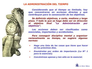 LA ADMINISTRACIÓN DEL TIEMPO
Considerando que el tiempo es limitado, hay
que concentrarse en acciones directas y que
contribuyan para la consecución de los objetivos.
Se definirán objetivos, a corto, mediano y largo
plazo. Y todo lo que se haga debe ser en dirección
al objetivo final “La Administración por
objetivos”.
Las acciones deben ser clasificadas como
esenciales, importantes y accidentales.
Para conseguir disciplina mental y organizar
racionalmente su tiempo, se sugiere algunas
normas:
• Haga una lista de las cosas que tiene que hacer
en los próximos días.
• Enumérelas por orden de importancia (La Nº 1
para lo esencial);
• Concéntrese apenas y tan sólo en lo esencial.
 