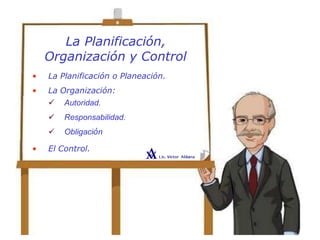 La Planificación,
Organización y Control
• La Planificación o Planeación.
• La Organización:
 Autoridad.
 Responsabilidad.
 Obligación
• El Control.
 