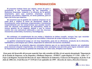 INTRODUCCIÓN
El presente trabajo tiene por objeto, servir de guía u
orientación a los empresarios de las Pequeñas y
Medianas Empresas, respecto a la eficacia de la gestión
empresaria, para que vuestras empresas puedan
alcanzar sus metas y objetivos, en otras palabras, para el
logro del éxito que esperan.
Se reconoce que la gestión de vuestras empresa no es
nada fácil e implica la toma de decisiones, desde la
formalización como empresas unipersonales o societarias
(especialmente por los compromisos que puedan asumir
ante las oficinas recaudadoras de impuestos), hasta la
misma gestión de su negocio, debido a que la misma
cuenta con una estructura adecuada y con los recursos
necesarios (materiales, humanos y tecnológicos).
Sin embargo, el cumplimiento de sus metas y objetivos se deben cumplir, aunque hay que recordar
que siempre se presentan contingencias favorables o adversas de orden interno y externo.
La gestión empresarial juega un rol muy importante, pues de su eficiencia, producto de la dirección,
habilidades y estrategias que utilice, dependerá la obtención de buenos resultados.
A continuación se presenta algunos conceptos básicos que en su oportunidad deberán ser ampliadas
pues merecen singular importancia, sin embargo estos conceptos nos servirán para lograr entender sobre
la importancia que merece la gestión de empresas, en este caso, dirigido a las Pymes.
Gran parte del desarrollo del presente material, han sido extraídos del libro de mi autoría denominado “Importancia
de la Gestión de Empresas, en las Pequeñas y Medianas Empresas - PYMES”, según Registro N° 5.594 – Libro “A” –
Foja 6, del Registro Nacional del Derecho de Autor (Ministerio de Industria y Comercio del Paraguay), de fecha 11 de
Julio de 2006 (Art. 34 del Decreto N° 5159 del 13 de septiembre de 1999 – Derechos de Autor y Derechos Conexos)
 