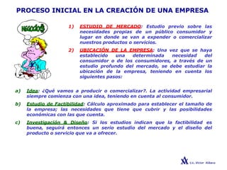 PROCESO INICIAL EN LA CREACIÓN DE UNA EMPRESA
1) ESTUDIO DE MERCADO: Estudio previo sobre las
necesidades propias de un público consumidor y
lugar en donde se van a expender o comercializar
nuestros productos o servicios.
2) UBICACIÓN DE LA EMPRESA: Una vez que se haya
establecido una determinada necesidad del
consumidor o de los consumidores, a través de un
estudio profundo del mercado, se debe estudiar la
ubicación de la empresa, teniendo en cuenta los
siguientes pasos:
a) Idea: ¿Qué vamos a producir o comercializar?. La actividad empresarial
siempre comienza con una idea, teniendo en cuenta al consumidor.
b) Estudio de Factibilidad: Cálculo aproximado para establecer el tamaño de
la empresa; las necesidades que tiene que cubrir y las posibilidades
económicas con las que cuenta.
c) Investigación & Diseño: Si los estudios indican que la factibilidad es
buena, seguirá entonces un serio estudio del mercado y el diseño del
producto o servicio que va a ofrecer.
 