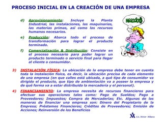 PROCESO INICIAL EN LA CREACIÓN DE UNA EMPRESA
d) Aprovisionamiento: Incluye la Planta
Industrial, las instalaciones, las maquinarias,
las materias primas, así como los recursos
humanos necesarios.
e) Producción: Abarca todo el proceso de
transformación para lograr el producto
terminado.
f) Comercialización & Distribución: Consiste en
el proceso necesario para poder lograr un
producto terminado o servicio final para llegar
al cliente o consumidor.
3) INSTALACIÓN FÍSICA: La ubicación de la empresa debe tener en cuenta
toda la instalación física, es decir, la ubicación precisa de cada elemento
de una empresa (en que calles está ubicada, a qué tipo de consumidor va
dirigido el producto, que tipo de ambientación va a poseer la empresa y
de qué forma va a estar distribuida la mercadería y el personal).
4) FINANCIAMIENTO: La empresa necesita de recursos financieros para
efectuar sus operaciones tales como: Pago de Sueldos; Pago a
Proveedores; Impuestos; Compra de Mercaderías; Etc. Algunas de las
maneras de financiar una empresa son: Dinero del Propietario de la
Empresa; Préstamos Financieros; Créditos de Proveedores; Emisión de
Acciones; Reinversión de los Beneficios
 