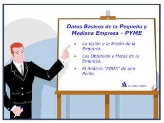 Datos Básicos de la Pequeña y
Mediana Empresa - PYME
• La Visión y la Misión de la
Empresa.
• Los Objetivos y Metas de la
Empresa.
• El Análisis “FODA” de una
Pyme.
 