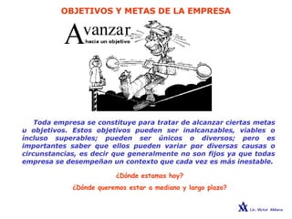 OBJETIVOS Y METAS DE LA EMPRESA
Toda empresa se constituye para tratar de alcanzar ciertas metas
u objetivos. Estos objetivos pueden ser inalcanzables, viables o
incluso superables; pueden ser únicos o diversos; pero es
importantes saber que ellos pueden variar por diversas causas o
circunstancias, es decir que generalmente no son fijos ya que todas
empresa se desempeñan un contexto que cada vez es más inestable.
¿Dónde estamos hoy?
¿Dónde queremos estar a mediano y largo plazo?
 