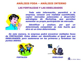 ANÁLISIS FODA – ANÁLISIS INTERNO
LAS FORTALEZAS Y LAS DEBILIDADES
Toda esta información, permitirá a la
empresa, conocer una realidad cuantificable,
captar mercados potenciales y desarrollar
estrategias de Marketing, que permitan
aumentar su propia participación de mercado.
Identificar y analizar,
determinado competidor es
por qué un
más fuerte que
otro en un área determinada.
De esta manera, la empresa podrá encontrar múltiples focos
de FORTALEZAS. Estos deben ser identificados al igual que sus
DEBILIDADES; para sostenerse en los primeros y fortalecer los
puntos débiles.
DEBILIDAD
FORTALEZA
 