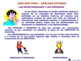 ANÁLISIS FODA – ANÁLISIS EXTERNO
LAS OPORTUNIDADES Y LAS AMENAZAS
Si los datos referentes al medio ambiente externo e
interno de su actividad de Marketing están bien
definidos en su Análisis Interno, de manera casi
automática surgirá de ellos una lista de factores o
situaciones que afectarán positiva o negativamente a
su actividad futura. Estos son los denominados las
Amenazas (o Problemas) y las Oportunidades.
Una AMENAZA o PROBLEMA es algo que necesita ser, solucionado,
resuelto, ya que constituye un obstáculo al logro de sus OBJETIVOS de
Marketing.
Una OPORTUNIDAD es una posibilidad, una vía que se abre ante nosotros,
y a través de la cual podrá lograrse algo valioso o favorable para la
consecución de sus OBJETIVOS .
OPORTUNIDAD
AMENAZAS O PROBLEMAS
 