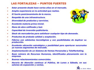 LAS FORTALEZAS – PUNTOS FUERTES
• Estar presente desde hace varios años en el mercado.
• Amplia experiencia en la actividad que realiza.
• El fuerte posicionamiento de la marca.
• Respaldo de una infraestructura.
• Diversidad de productos y servicios.
• Excelente materia prima inicial.
• Mano de obra calificada y leal.
• Capacidad de inversión publicitaria.
• Stock de mercaderías para satisfacer cualquier tipo de demanda.
• Productos de probada calidad y aceptación.
• Fábrica con adelantos tecnológicos y con posibilidades de duplicar su
producción.
• Excelente ubicación estratégica y posibilidad para aperturar sucursales
yo nuevos segmentos de mercado.
• Implementación de un Sistema de Ventas Personales y TeleMarketing.
• Buen número de Recursos Humanos, identificados plenamente con la
empresa.
• Buenos relacionamientos comerciales.
• Horario de Atención continua al Público, de Lunes a Sábado, en sus
salones de exposición y ventas.
 