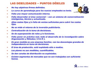 LAS DEBILIDADES – PUNTOS DÉBILES
• No hay objetivos firmes definidos.
• La curva de aprendizaje para los nuevos empleados es lenta.
• Falta una mayor comunicación interna.
• Falta desarrollar el área comercial – con un sistema de comercialización
inteligentes, técnico y actualizado.
• Altos costos fijos y/o falta de ventas suficientes para cubrir los costos
fijos.
• No se mide el retorno de la inversión publicitaria.
• Centralización de la toma de decisiones.
• Se da superposición de roles y/o funciones.
• Falta poner en práctica real, todo el desarrollo de la investigación sobre
Organización y Métodos ( O & M ).
• En gran medida es una empresa familiar, con las desventajas grandes de
independencia en toma de decisiones.
• El área de producción, está explotada sólo a medias.
• Los planes no son medibles, cuantificables.
• Se dan canales de distribución no explotados.
• Existen segmentos de mercados que no son trabajados con suficiente
fuerza.
 