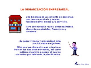 LA ORGANIZACIÓN EMPRESARIAL
Una Empresa es un conjunto de personas,
que buscan producir y vender,
rentablemente, bienes y/o servicios.
Para eso necesita reunir, ordenadamente,
elementos materiales, financieros y
humanos.
Su sobrevivencia y prosperidad está
condicionada a objetivos.
Ellos son los elementos que orientan e
indican los que debe ser hecho, así como
indican el camino a seguir el cual se
concretiza por medio de la planificación.
 
