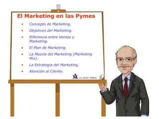 El Marketing en las Pymes
• Concepto de Marketing.
• Objetivos del Marketing.
• Diferencia entre Ventas y
Marketing.
• El Plan de Marketing.
• La Mezcla del Marketing (Marketing
Mix).
• La Estrategia del Marketing.
• Atención al Cliente.
 