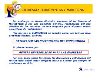 Sin embargo, la fuerte dinámica empresarial ha llevado al
MARKETING a ser una disciplina general, responsable del uso
creativo de los recursos de una empresa para alcanzar metas
específicas de rentabilidad.
Hoy por hoy el MARKETING se concibe como una técnica cuyo
propósito esencial es el de:
SATISFACER LAS NECESIDADES DEL CONSUMIDOR
Al mismo tiempo que.
GENERA RENTABILIDAD PARA LAS EMPRESAS
Por eso, sobre todas las cosas, las decisiones y actividades del
MARKETING deben estar dirigidas hacia el Cliente que compra el
producto o servicio.
 