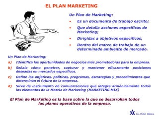 EL PLAN MARKETING
Un Plan de Marketing:
• Es un documento de trabajo escrito;
• Que detalla acciones específicas de
Marketing;
• Dirigidas a objetivos específicos;
• Dentro del marco de trabajo de un
determinado ambiente de mercado.
Un Plan de Marketing:
a) Identifica las oportunidades de negocios más prometedoras para la empresa.
b) Señala cómo penetrar, capturar y mantener eficazmente posiciones
deseadas en mercados específicos.
c) Define los objetivos, políticas, programas, estrategias y procedimientos que
determinan el futuro de la empresa.
d) Sirve de instrumento de comunicaciones que integra armónicamente todos
los elementos de la Mezcla de Marketing (MARKETING MIX)
El Plan de Marketing es la base sobre la que se desarrollan todos
los planes operativos de la empresa.
 