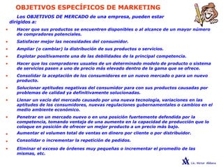 OBJETIVOS ESPECÍFICOS DE MARKETING
•
•
•
•
•
•
•
•
•
•
•
Los OBJETIVOS DE MERCADO de una empresa, pueden estar
dirigidos a:
• Hacer que sus productos se encuentren disponibles o al alcance de un mayor número
de compradores potenciales.
Satisfacer mejor las necesidades del consumidor.
Ampliar (o cambiar) la distribución de sus productos o servicios.
Explotar positivamente una de las debilidades de la principal competencia.
Hacer que los compradores usuales de un determinado modelo de producto o sistema
de servicios pasen a uno de precio más elevado dentro de la gama que se ofrece.
Consolidar la aceptación de los consumidores en un nuevo mercado o para un nuevo
producto.
Solucionar aptitudes negativas del consumidor para con sus productos causadas por
problemas de calidad ya definitivamente solucionadas.
Llenar un vacío del mercado causado por una nueva tecnología, variaciones en las
aptitudes de los consumidores, nuevas regulaciones gubernamentales o cambios en el
medio ambiente económico.
Penetrar en un mercado nuevo o en una posición fuertemente defendida por la
competencia, tomando ventaja de una aumento en la capacidad de producción que lo
coloque en posición de ofrecer un mejor producto a un precio más bajo.
Aumentar el volumen total de ventas en dinero por cliente o por distribuidor.
Consolidar o incrementar la repetición de pedidos.
Eliminar el exceso de órdenes muy pequeñas o incrementar el promedio de las
mismas, etc.
 
