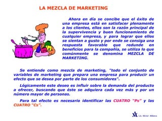 LA MEZCLA DE MARKETING
Ahora en día se concibe que el éxito de
una empresa está en satisfacer plenamente
a los clientes, ellos son la razón principal de
la supervivencia y buen funcionamiento de
cualquier empresa, y para lograr que ellos
se sientan a gusto y por ende se consiga una
respuesta favorable que redunde en
beneficios para la compañía, se utiliza lo que
comúnmente se denomina MEZCLA DE
MARKETING.
Se entiende como mezcla de marketing, "todo el conjunto de
variables de marketing que prepara una empresa para producir un
efecto que se desea por parte de los consumidores".
Lógicamente este deseo es influir sobre la demanda del producto
a ofrecer, buscando que éste se adquiera cada vez más y por un
número mayor de personas.
Para tal efecto es necesario identificar las CUATRO “Ps” y las
CUATRO “Cs”.
 