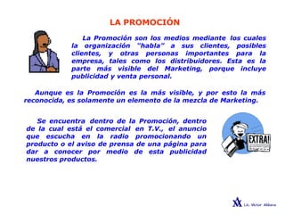 LA PROMOCIÓN
La Promoción son los medios mediante los cuales
la organización “habla” a sus clientes, posibles
clientes, y otras personas importantes para la
empresa, tales como los distribuidores. Esta es la
parte más visible del Marketing, porque incluye
publicidad y venta personal.
Aunque es la Promoción es la más visible, y por esto la más
reconocida, es solamente un elemento de la mezcla de Marketing.
Se encuentra dentro de la Promoción, dentro
de la cual está el comercial en T.V., el anuncio
que escucha en la radio promocionando un
producto o el aviso de prensa de una página para
dar a conocer por medio de esta publicidad
nuestros productos.
 