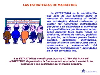 LAS ESTRATEGIAS DE MARKETING
La ESTRATEGIA es la planificación
que hace de sus acciones sobre el
mercado. En consecuencia, al definir
sus estrategias, deberá contemplar y
utilizar los numerosos instrumentos
que pone a su disposición el Marketing
y las posibilidades que tiene que actuar
sobre aspectos tales como: líneas de
productos, niveles de calidad, políticas
de precios, actividades promocionales
directas, publicidad, distribución,
servicio al cliente durante y post venta,
presentación y empaquetado del
producto, “Merchandising”, actividades
de la red de ventas, etc.
Las ESTRATEGIAS constituyen la parte ACTIVA del PLAN DE
MARKETING. Representan la fuerza motriz que deberá conducir los
productos a las posiciones del mercado deseado.
 