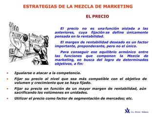 ESTRATEGIAS DE LA MEZCLA DE MARKETING
EL PRECIO
El precio no es una
anteriores, cuya fijación
pensada en la rentabilidad.
función aislada a las
se define únicamente
El margen de rentabilidad deseado es un factor
importante, preponderante, pero no el único.
Para conseguir ese equilibrio armónico entre
las funciones que componen la Mezcla de
marketing, en busca del logro de determinados
objetivos, a fin:
• Igualarse o atacar a la competencia.
• Fijar su precio al nivel que sea más compatible con el objetivo de
volumen y crecimiento que se haya fijado.
• Fijar su precio en función de un mayor margen de rentabilidad, aún
sacrificando los volúmenes en unidades.
• Utilizar el precio como factor de segmentación de mercados; etc.
 