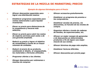ESTRATEGIAS DE LA MEZCLA DE MARKETING; PRECIO
Ejemplo de algunas Estrategias para el Precio
Ofrecer descuentos especiales para •
lograr una distribución masiva.
•
Establecer programas especiales para
ventas estacionales o para liquidar
inventarios. •
Elevar su precio para distanciarse de
la competencia y hacerse más
selectivo. •
Elevar su precio para cubrir los costos
de mejores servicios post venta o de •
una garantía ampliada.
Reducir su precio y lograr el objetivo
de rentabilidad a través de un mayor
volumen de unidades. •
Reducir el precio de su producto, •
cambiando el diseño, el empaquetado,
los materiales o fórmulas utilizados. •
Programar ofertas a los clientes.
Otorgar descuentos por volúmenes o
mezclas de compras.
Ofrecer accesorios gratuitamente.
Establecer un programa de premios a
los compradores.
Establecer escalas de precios, vía
descuentos, en función de los niveles de
compra.
Organizar ofertas a través de cadenas
de tiendas, de supermercados, etc.
Ofrecer un mejor margen de ganancias
o de descuentos en determinados
productos a fin de lograr una mejor
mezcla de sus ventas.
Ofrecer términos de pago más amplios.
Establecer facturas diferidas.
Ofrecer descuentos por pronto pago
•
•
•
•
•
•
•
•
 