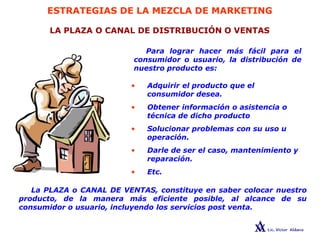 ESTRATEGIAS DE LA MEZCLA DE MARKETING
LA PLAZA O CANAL DE DISTRIBUCIÓN O VENTAS
Para lograr hacer más fácil para el
consumidor o usuario, la distribución de
nuestro producto es:
• Adquirir el producto que el
consumidor desea.
• Obtener información o asistencia o
técnica de dicho producto
• Solucionar problemas con su uso u
operación.
• Darle de ser el caso, mantenimiento y
reparación.
• Etc.
La PLAZA o CANAL DE VENTAS, constituye en saber colocar nuestro
producto, de la manera más eficiente posible, al alcance de su
consumidor o usuario, incluyendo los servicios post venta.
 